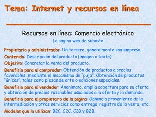 Tema: Internet y recursos en línea
Recursos en línea: Comercio electrónico
Propietario y administrador: Un tercero, generalmente una empresa.
Contenido: Descripción del producto (imagen o texto).
Objetivo: Concretar la venta del producto.
Beneficio para el comprador: Obtención de productos a precios
favorables, mediante el mecanismo de “puja”. Obtención de productos
“únicos”, tales como piezas de arte o ediciones especiales.
Beneficio para el vendedor: Anonimato, amplia cobertura para su oferta
y obtención de precios razonables asociados a la oferta y la demanda.
Beneficio para el propietario de la página: Ganancia proveniente de la
intermediación y otros servicios como entrega, registro de la venta, etc.
Modelos que la utilizan: B2C, C2C, C2B y B2B.
La página web de subasta
 