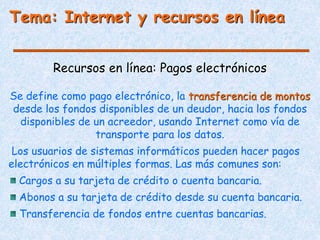 Tema: Internet y recursos en línea
Recursos en línea: Pagos electrónicos
Se define como pago electrónico, la transferencia de montos
desde los fondos disponibles de un deudor, hacia los fondos
disponibles de un acreedor, usando Internet como vía de
transporte para los datos.
Los usuarios de sistemas informáticos pueden hacer pagos
electrónicos en múltiples formas. Las más comunes son:
Cargos a su tarjeta de crédito o cuenta bancaria.
Abonos a su tarjeta de crédito desde su cuenta bancaria.
Transferencia de fondos entre cuentas bancarias.
 