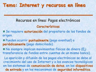 Tema: Internet y recursos en línea
Recursos en línea: Pagos electrónicos
Características
Se requiere autorización del propietario de los fondos de
origen.
Pueden ocurrir puntualmente (pago eventual) o
periódicamente (pago domiciliado).
No siempre implican movimientos físicos de dinero (Ej:
transferencia de fondos entre cuentas de un mismo banco).
La aparición y difusión de los pagos electrónicos se debe al
crecimiento del uso de Internet y a los avances tecnológicos
en los sistemas de comunicación de datos, en los dispositivos
de entrada y en los mecanismos de seguridad informática.
 