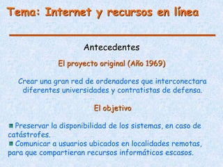 Antecedentes
Crear una gran red de ordenadores que interconectara
diferentes universidades y contratistas de defensa.
El objetivo
Preservar la disponibilidad de los sistemas, en caso de
catástrofes.
Comunicar a usuarios ubicados en localidades remotas,
para que compartieran recursos informáticos escasos.
El proyecto original (Año 1969)
Tema: Internet y recursos en línea
 
