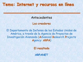 Antecedentes
El Departamento de Defensa de los Estados Unidos de
América, a través de la Agencia de Proyectos de
Investigación Avanzada (Advanced Research Projects
Agency: ARPA)
El resultado
ARPANET
Los creadores
Tema: Internet y recursos en línea
 