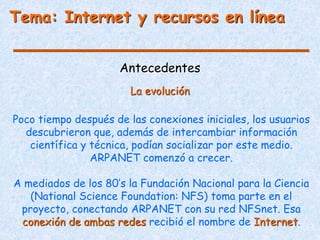 Antecedentes
Poco tiempo después de las conexiones iniciales, los usuarios
descubrieron que, además de intercambiar información
científica y técnica, podían socializar por este medio.
ARPANET comenzó a crecer.
A mediados de los 80’s la Fundación Nacional para la Ciencia
(National Science Foundation: NFS) toma parte en el
proyecto, conectando ARPANET con su red NFSnet. Esa
conexión de ambas redes recibió el nombre de Internet.
La evolución
Tema: Internet y recursos en línea
 