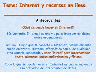 Antecedentes
Básicamente, Internet es una vía para transportar datos
entre ordenadores.
Así, un usuario que se conecta a Internet, potencialmente
puede enlazar su sistema informático con el de cualquier
otro usuario conectado y usar “la red” para intercambiar
texto, números, datos audiovisuales y físicos.
Todo lo que se puede hacer en Internet es una variación de
esa actividad de intercambio de datos.
¿Qué se puede hacer en Internet?
Tema: Internet y recursos en línea
 