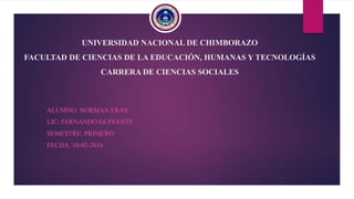 UNIVERSIDAD NACIONAL DE CHIMBORAZO
FACULTAD DE CIENCIAS DE LA EDUCACIÓN, HUMANAS Y TECNOLOGÍAS
CARRERA DE CIENCIAS SOCIALES
ALUMNO: NORMAN ERAS
LIC: FERNANDO GUFFANTE
SEMESTRE: PRIMERO
FECHA: 10-02-2016
 