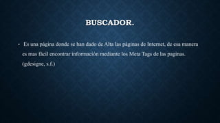 BUSCADOR.
• Es una página donde se han dado de Alta las páginas de Internet, de esa manera
es mas fácil encontrar información mediante los Meta Tags de las paginas.
(gdesigne, s.f.)
 