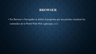 BROWSER
• Por Browser o Navegador se define al programa que nos permite visualizar los
contenidos de la World Wide Web. (gdesigne, s.f.)
 