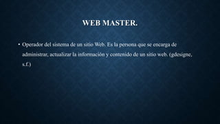 WEB MASTER.
• Operador del sistema de un sitio Web. Es la persona que se encarga de
administrar, actualizar la información y contenido de un sitio web. (gdesigne,
s.f.)
 