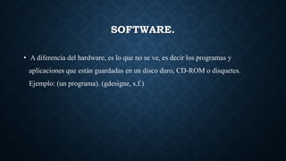 SOFTWARE.
• A diferencia del hardware, es lo que no se ve, es decir los programas y
aplicaciones que están guardadas en un disco duro, CD-ROM o disquetes.
Ejemplo: (un programa). (gdesigne, s.f.)
 