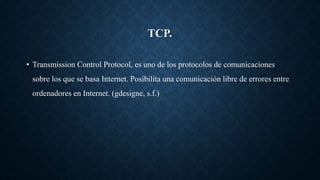 TCP.
• Transmission Control Protocol, es uno de los protocolos de comunicaciones
sobre los que se basa Internet. Posibilita una comunicación libre de errores entre
ordenadores en Internet. (gdesigne, s.f.)
 