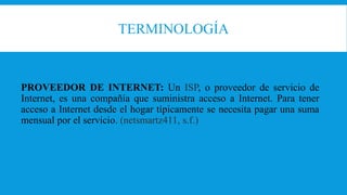 TERMINOLOGÍA
PROVEEDOR DE INTERNET: Un ISP, o proveedor de servicio de
Internet, es una compañía que suministra acceso a Internet. Para tener
acceso a Internet desde el hogar típicamente se necesita pagar una suma
mensual por el servicio. (netsmartz411, s.f.)
 