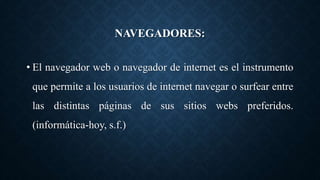 NAVEGADORES:
• El navegador web o navegador de internet es el instrumento
que permite a los usuarios de internet navegar o surfear entre
las distintas páginas de sus sitios webs preferidos.
(informática-hoy, s.f.)
 