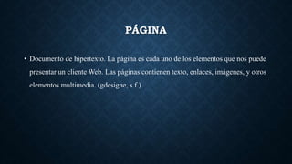 PÁGINA
• Documento de hipertexto. La página es cada uno de los elementos que nos puede
presentar un cliente Web. Las páginas contienen texto, enlaces, imágenes, y otros
elementos multimedia. (gdesigne, s.f.)
 