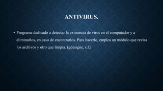 ANTIVIRUS.
• Programa dedicado a detectar la existencia de virus en el computador y a
eliminarlos, en caso de encontrarlos. Para hacerlo, emplea un módulo que revisa
los archivos y otro que limpia. (gdesigne, s.f.)
 