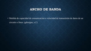 ANCHO DE BANDA
• Medida de capacidad de comunicación o velocidad de transmisión de datos de un
circuito o línea. (gdesigne, s.f.)
 