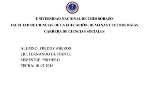 UNIVERSIDAD NACIONAL DE CHIMBORAZO
FACULTAD DE CIENCIAS DE LA EDUCACIÓN, HUMANAS Y TECNOLOGÍAS
CARRERA DE CIENCIAS SOCIALES
ALUMNO: FREDDY ABEROS
LIC: FERNANDO GUFFANTE
SEMESTRE: PRIMERO
FECHA: 10-02-2016
 