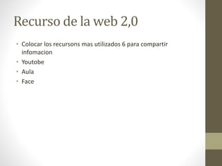 Recurso de la web 2,0
• Colocar los recursons mas utilizados 6 para compartir
infomacion
• Youtobe
• Aula
• Face