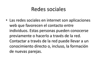 Redes sociales
• Las redes sociales en internet son aplicaciones
web que favorecen el contacto entre
individuos. Estas personas pueden conocerse
previamente o hacerlo a través de la red.
Contactar a través de la red puede llevar a un
conocimiento directo o, incluso, la formación
de nuevas parejas.
 