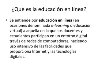 ¿Que es la educación en línea?
• Se entiende por educación en línea (en
ocasiones denominada e-learning o educación
virtual) a aquella en la que los docentes y
estudiantes participan en un entorno digital
través de redes de computadoras, haciendo
uso intensivo de las facilidades que
proporciona Internet y las tecnologías
digitales.
 