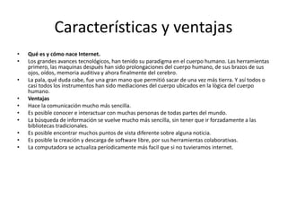 Características y ventajas
• Qué es y cómo nace Internet.
• Los grandes avances tecnológicos, han tenido su paradigma en el cuerpo humano. Las herramientas
primero, las maquinas después han sido prolongaciones del cuerpo humano, de sus brazos de sus
ojos, oídos, memoria auditiva y ahora finalmente del cerebro.
• La pala, qué duda cabe, fue una gran mano que permitió sacar de una vez más tierra. Y así todos o
casi todos los instrumentos han sido mediaciones del cuerpo ubicados en la lògica del cuerpo
humano.
• Ventajas
• Hace la comunicación mucho más sencilla.
• Es posible conocer e interactuar con muchas personas de todas partes del mundo.
• La búsqueda de información se vuelve mucho más sencilla, sin tener que ir forzadamente a las
bibliotecas tradicionales.
• Es posible encontrar muchos puntos de vista diferente sobre alguna noticia.
• Es posible la creación y descarga de software libre, por sus herramientas colaborativas.
• La computadora se actualiza períodicamente más facil que si no tuvieramos internet.
 