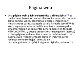 Pagina web
• Una página web, página electrónica o ciberpágina,1 2 es
un documento o información electrónica capaz de contener
texto, sonido, vídeo, programas, enlaces, imágenes, y
muchas otras cosas, adaptada para la llamada World Wide
Web, y que puede ser accedida mediante un navegador.
Esta información se encuentra generalmente en formato
HTML o XHTML, y puede proporcionar navegación (acceso)
a otras páginas web mediante enlaces de hipertexto. Las
páginas web frecuentemente también incluyen otros
recursos como ser hojas’ de estilo en
cascada, guiones (scripts), imágenes digitales, entre otros.
 