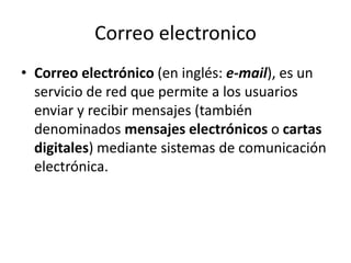 Correo electronico
• Correo electrónico (en inglés: e-mail), es un
servicio de red que permite a los usuarios
enviar y recibir mensajes (también
denominados mensajes electrónicos o cartas
digitales) mediante sistemas de comunicación
electrónica.
 
