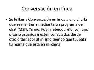 Conversación en línea
• Se le llama Conversación en linea a una charla
que se mantiene mediante un programa de
chat (MSN, Yahoo, Pdgin, ebuddy, etc) con uno
o vario usuarios q esten conectados desde
otro ordenador al mismo tiempo que tu. pata
tu mama que esta en mi cama
 