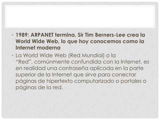 • 1989: ARPANET termina. Sir Tim Berners-Lee crea la
World Wide Web, lo que hoy conocemos como la
Internet moderna
• La Wo...