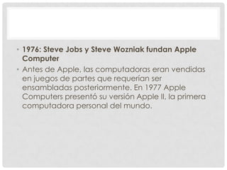 • 1976: Steve Jobs y Steve Wozniak fundan Apple
Computer
• Antes de Apple, las computadoras eran vendidas
en juegos de par...