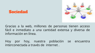 Sociedad
Gracias a la web, millones de personas tienen acceso
fácil e inmediato a una cantidad extensa y diversa de
información en línea.
Hoy por hoy, nuestra población se encuentra
interconectada a través de internet .
 