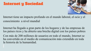 Internet y Sociedad
Internet tiene un impacto profundo en el mundo laboral, el ocio y el
conocimiento a nivel mundial
Internet ha llegado a gran parte de los hogares y de las empresas de
los países ricos y ha abierto una brecha digital con los países pobres
Con más de 200 millones de usuarios en todo el mundo, Internet se
ha convertido en el medio de comunicación más extendido en toda
la historia de la humanidad.
 