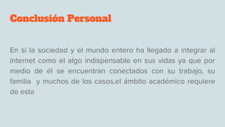 Conclusión Personal
En si la sociedad y el mundo entero ha llegado a integrar al
internet como el algo indispensable en sus vidas ya que por
medio de él se encuentran conectados con su trabajo, su
familia y muchos de los casos,el ámbito académico requiere
de esta
 