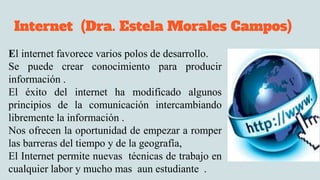 Internet (Dra. Estela Morales Campos)
El internet favorece varios polos de desarrollo.
Se puede crear conocimiento para producir
información .
El éxito del internet ha modificado algunos
principios de la comunicación intercambiando
libremente la información .
Nos ofrecen la oportunidad de empezar a romper
las barreras del tiempo y de la geografía,
El Internet permite nuevas técnicas de trabajo en
cualquier labor y mucho mas aun estudiante .
 