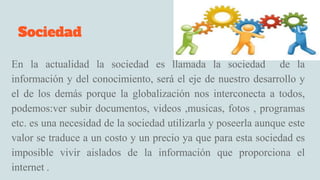 Sociedad
En la actualidad la sociedad es llamada la sociedad de la
información y del conocimiento, será el eje de nuestro desarrollo y
el de los demás porque la globalización nos interconecta a todos,
podemos:ver subir documentos, videos ,musicas, fotos , programas
etc. es una necesidad de la sociedad utilizarla y poseerla aunque este
valor se traduce a un costo y un precio ya que para esta sociedad es
imposible vivir aislados de la información que proporciona el
internet .
 