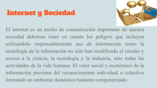 Internet y Sociedad
El internet es un medio de comunicación importante de nuestra
sociedad debemos tener en cuenta los peligros que incluyen
utilizandolo responsablemente uso de información como la
tecnología de la información no sólo han modificado el estudio y
acceso a la ciencia, la tecnología y la industria, sino todas las
actividades de la vida humana. El valor social y económico de la
información proviene del reconocimiento individual o colectivo
formando un ambiente doméstico bastante computarizado.
 