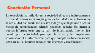 Conclusión Personal
La tecnología ha influido en la sociedad directa e indirectamente
ofreciendo varios servicios,las grandes facilidades tecnológicas en
la actualidad han facilitado nuestra vida,ya que ha pasado a ser un
medio de comunicación además podemos acceder fácilmente a
nuevas informaciones que se han ido investigando Internet fue
creado por la sociedad para que le sirva y le proporcione
información, La información, para que cumpla su función social,
debe ser útil al hombre en todos sus intereses y necesidades.
 