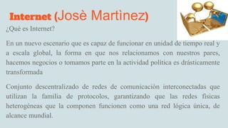 Internet (Josè Martìnez)
¿Què es Internet?
En un nuevo escenario que es capaz de funcionar en unidad de tiempo real y
a escala global, la forma en que nos relacionamos con nuestros pares,
hacemos negocios o tomamos parte en la actividad política es drásticamente
transformada
Conjunto descentralizado de redes de comunicaciòn interconectadas que
utilizan la familia de protocolos, garantizando que las redes fìsicas
heterogéneas que la componen funcionen como una red lógica única, de
alcance mundial.
 