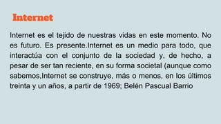 Internet
Internet es el tejido de nuestras vidas en este momento. No
es futuro. Es presente.Internet es un medio para todo, que
interactúa con el conjunto de la sociedad y, de hecho, a
pesar de ser tan reciente, en su forma societal (aunque como
sabemos,Internet se construye, más o menos, en los últimos
treinta y un años, a partir de 1969; Belén Pascual Barrio
 