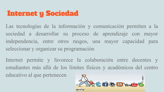 Internet y Sociedad
Las tecnologías de la información y comunicación permiten a la
sociedad a desarrollar su proceso de aprendizaje con mayor
independencia, entre otros rasgos, una mayor capacidad para
seleccionar y organizar su programación
Internet permite y favorece la colaboración entre docentes y
estudiantes más allá de los límites físicos y académicos del centro
educativo al que pertenecen
 