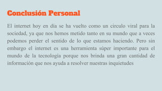 Conclusión Personal
El internet hoy en día se ha vuelto como un circulo viral para la
sociedad, ya que nos hemos metido tanto en su mundo que a veces
podemos perder el sentido de lo que estamos haciendo. Pero sin
embargo el internet es una herramienta súper importante para el
mundo de la tecnología porque nos brinda una gran cantidad de
información que nos ayuda a resolver nuestras inquietudes
 