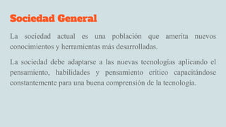 Sociedad General
La sociedad actual es una población que amerita nuevos
conocimientos y herramientas más desarrolladas.
La sociedad debe adaptarse a las nuevas tecnologías aplicando el
pensamiento, habilidades y pensamiento crítico capacitándose
constantemente para una buena comprensión de la tecnología.
 