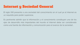 Internet y Sociedad General
El siglo XXI presenta a una sociedad del conocimiento en el cual ya el internet es
un requisito para poder superarse.
Es pertinente admitir que la información y el conocimiento constituyen uno de los
ejes de desarrollo más importantes del mundo el internet debe ser considerado
como una fuente de información y comunicación para el avance de la sociedad .
 