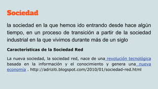 Sociedad
la sociedad en la que hemos ido entrando desde hace algún
tiempo, en un proceso de transición a partir de la sociedad
industrial en la que vivimos durante más de un siglo
Características de la Sociedad Red
La nueva sociedad, la sociedad red, nace de una revolución tecnológica
basada en la información y el conocimiento y genera una nueva
economía . http://adriziti.blogspot.com/2010/01/sociedad-red.html
 