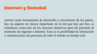 Internet y Sociedad
Internet como herramienta de desarrollo y crecimiento de los países,
hay un aspecto no menos importante en la red que hoy por hoy se
constituye como uno de los mayores atractivos para las personas al
momento de ingresar a Internet. Esta es la posibilidad de interacción
y comunicación con personas de todo el mundo en tiempo real.
 
