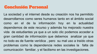 Conclusión Personal
La sociedad y el internet desde su creación nos ha permitido
desarrollarnos como seres humanos tanto en el ámbito social
como en el de la información hoy en la actualidad
dependemos de este recurso y además ha mejorado nuestra
vida de estudiantes ya que a un solo clic podemos acceder a
gran cantidad de información que debemos analizar ya que
no todo es de fuente verídica , pero su mal uso a traído otras
problemas como la dependencia redes sociales la falta de
comunicación familiar, y el facilismo en las investigaciones.
 