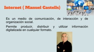 Internet ( Manuel Castells)
Es un medio de comunicación, de interacción y de
organización social.
Permite producir, distribuir y utilizar información
digitalizada en cualquier formato.
 
