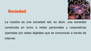 Sociedad
La nuestra es una sociedad red, es decir, una sociedad
construida en torno a redes personales y corporativas
operadas por redes digitales que se comunican a través de
internet.
 