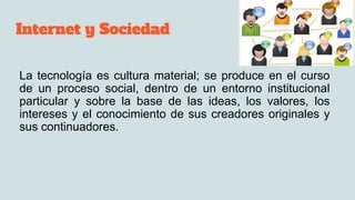 Internet y Sociedad
La tecnología es cultura material; se produce en el curso
de un proceso social, dentro de un entorno institucional
particular y sobre la base de las ideas, los valores, los
intereses y el conocimiento de sus creadores originales y
sus continuadores.
 
