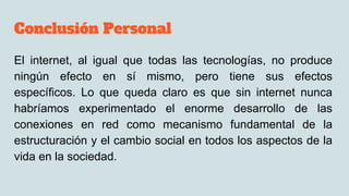 Conclusión Personal
El internet, al igual que todas las tecnologías, no produce
ningún efecto en sí mismo, pero tiene sus efectos
específicos. Lo que queda claro es que sin internet nunca
habríamos experimentado el enorme desarrollo de las
conexiones en red como mecanismo fundamental de la
estructuración y el cambio social en todos los aspectos de la
vida en la sociedad.
 