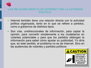 LAS RELACIÓN DIRECTA DE INTERNET CON LA ACTIVIDAD
POLÍTICA:
● Internet también tiene una relación directa con la actividad
política organizada, tanto en lo que se refiere a partidos,
como a gobiernos de distintos tipos.
● Son vías, unidireccionales de información, para captar la
opinión, para convertir simplemente a los ciudadanos en
votantes potenciales y para que los partidos obtengan la
información para saber cómo ajustar su publicidad. Yo diría
que, en este sentido, el problema no es de Internet. Sino en
las audiencias de votantes y partidos políticos.
 