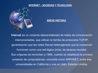 INTERNET – SOCIEDAD Y TECNOLOGÍA Internet  es un conjunto descentralizado de redes de comunicación interconectadas, que utilizan la familia de protocolos TCP/IP,  garantizando que las redes físicas heterogéneas que la componen funcionen como una red lógica única, de alcance mundial.  Sus orígenes se remontan a 1969, cuando se estableció la primera conexión de computadoras, conocida como ARPANET, entre tres  universidades en California y una en Utah, Estados Unidos. BREVE HISTORIA 